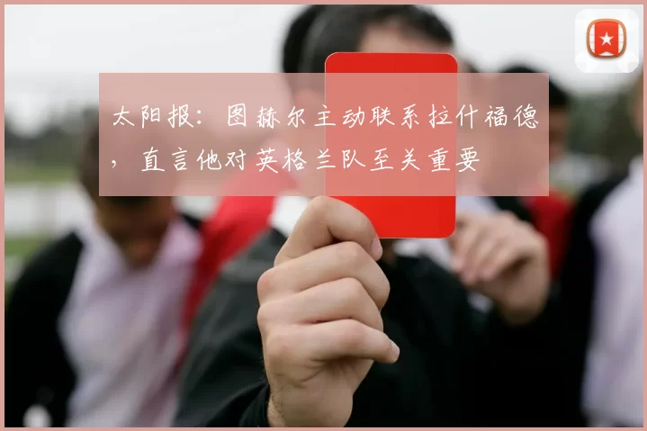 太阳报：图赫尔主动联系拉什福德，直言他对英格兰队至关重要